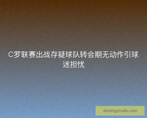 C罗联赛出战存疑球队转会期无动作引球迷担忧