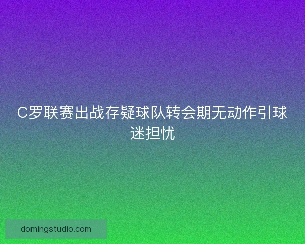C罗联赛出战存疑球队转会期无动作引球迷担忧