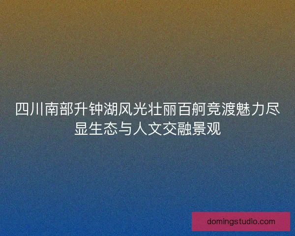 四川南部升钟湖风光壮丽百舸竞渡魅力尽显生态与人文交融景观