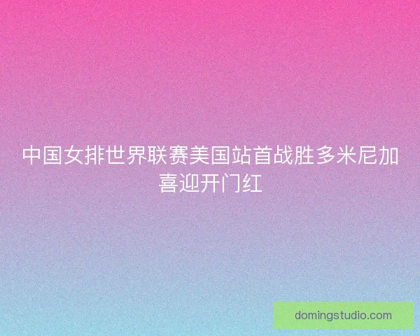 中国女排世界联赛美国站首战胜多米尼加喜迎开门红