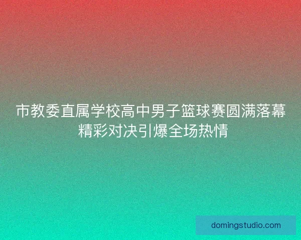 市教委直属学校高中男子篮球赛圆满落幕 精彩对决引爆全场热情