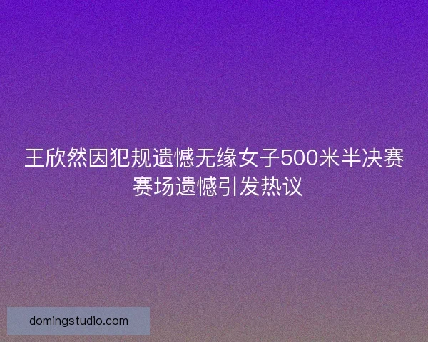 王欣然因犯规遗憾无缘女子500米半决赛 赛场遗憾引发热议