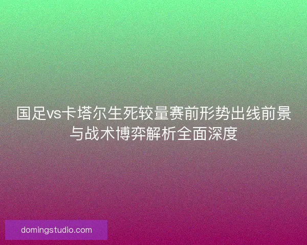 国足vs卡塔尔生死较量赛前形势出线前景与战术博弈解析全面深度